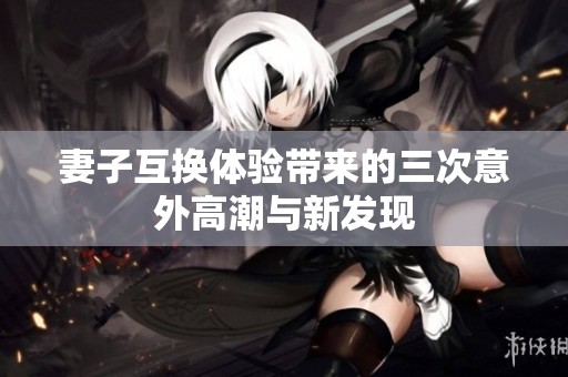 妻子互换体验带来的三次意外高潮与新发现