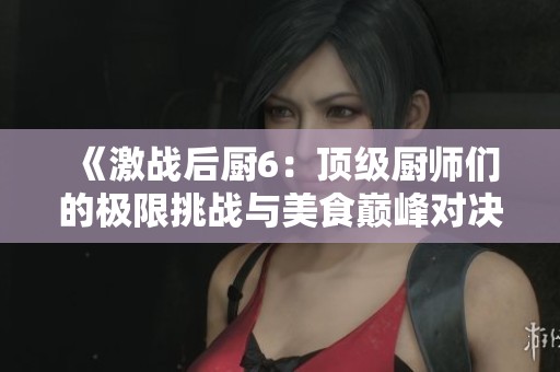 《激战后厨6：顶级厨师们的极限挑战与美食巅峰对决》