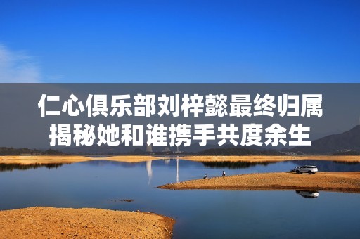 仁心俱乐部刘梓懿最终归属揭秘她和谁携手共度余生