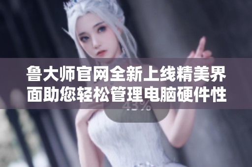 鲁大师官网全新上线精美界面助您轻松管理电脑硬件性能