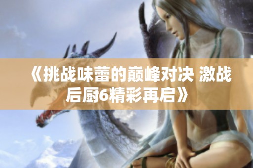 《挑战味蕾的巅峰对决 激战后厨6精彩再启》
