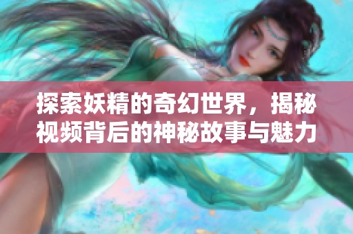 探索妖精的奇幻世界，揭秘视频背后的神秘故事与魅力魅影