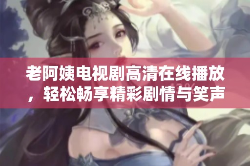 老阿姨电视剧高清在线播放，轻松畅享精彩剧情与笑声 