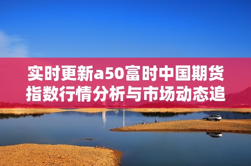 实时更新a50富时中国期货指数行情分析与市场动态追踪