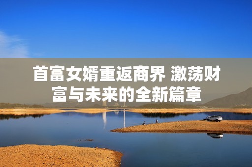 首富女婿重返商界 激荡财富与未来的全新篇章