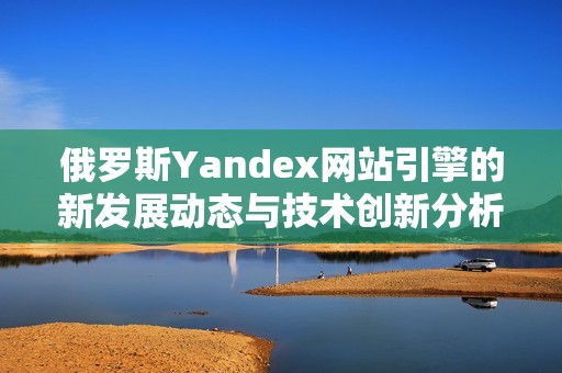 俄罗斯Yandex网站引擎的新发展动态与技术创新分析