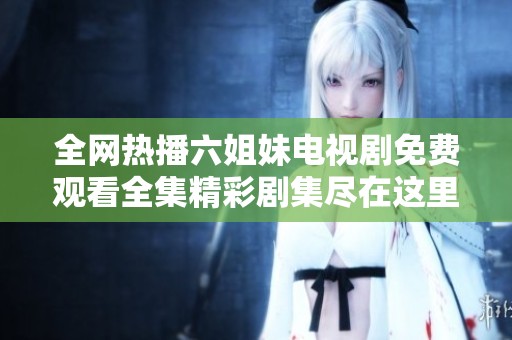 全网热播六姐妹电视剧免费观看全集精彩剧集尽在这里