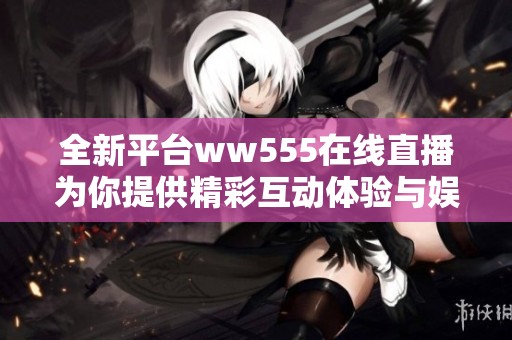 全新平台ww555在线直播为你提供精彩互动体验与娱乐内容