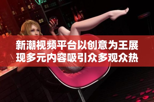 新潮视频平台以创意为王展现多元内容吸引众多观众热评