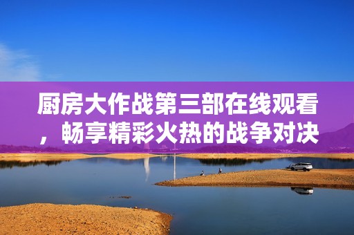 厨房大作战第三部在线观看，畅享精彩火热的战争对决盛宴