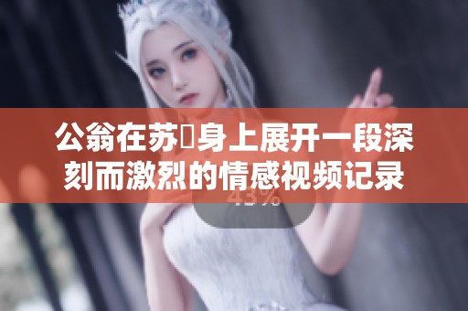 公翁在苏玥身上展开一段深刻而激烈的情感视频记录