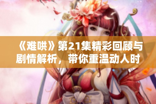 《难哄》第21集精彩回顾与剧情解析，带你重温动人时刻