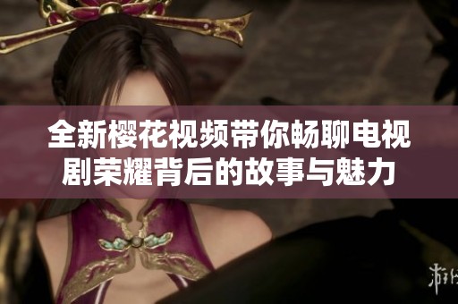 全新樱花视频带你畅聊电视剧荣耀背后的故事与魅力