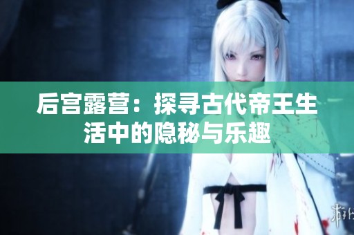 后宫露营：探寻古代帝王生活中的隐秘与乐趣