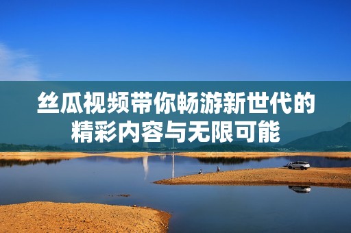 丝瓜视频带你畅游新世代的精彩内容与无限可能