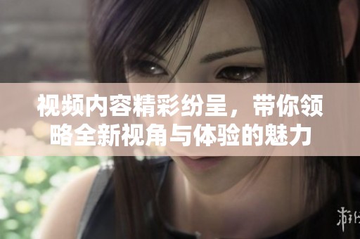 视频内容精彩纷呈，带你领略全新视角与体验的魅力