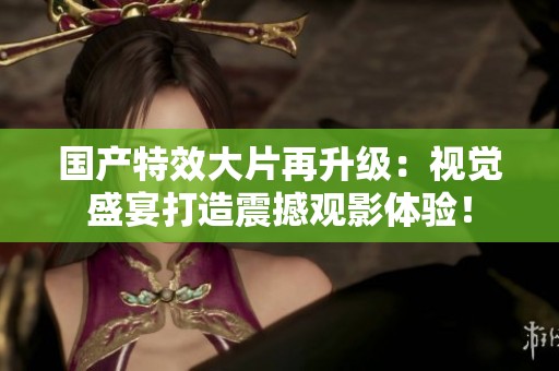 国产特效大片再升级：视觉盛宴打造震撼观影体验！