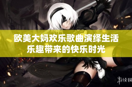 欧美大妈欢乐歌曲演绎生活乐趣带来的快乐时光
