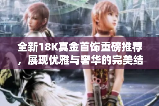 全新18K真金首饰重磅推荐，展现优雅与奢华的完美结合