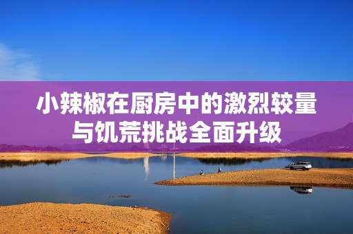 小辣椒在厨房中的激烈较量与饥荒挑战全面升级