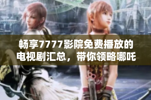 畅享7777影院免费播放的电视剧汇总，带你领略哪吒精彩世界