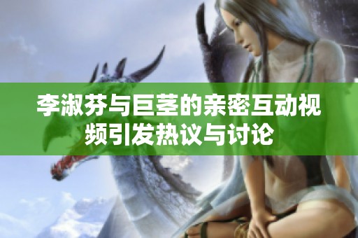 李淑芬与巨茎的亲密互动视频引发热议与讨论