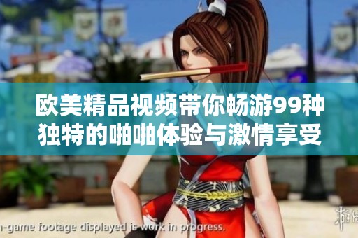 欧美精品视频带你畅游99种独特的啪啪体验与激情享受