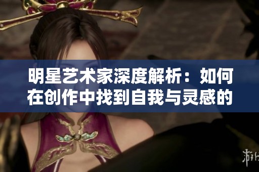 明星艺术家深度解析：如何在创作中找到自我与灵感的交汇点