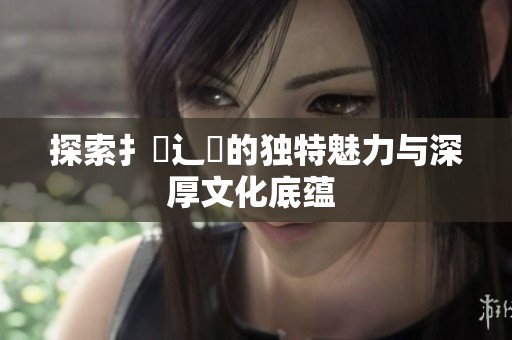 探索扌喿辶畐的独特魅力与深厚文化底蕴 