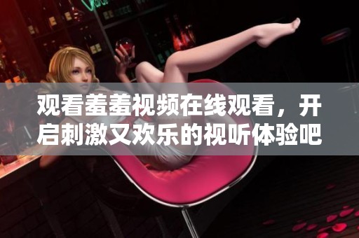 观看羞羞视频在线观看，开启刺激又欢乐的视听体验吧！