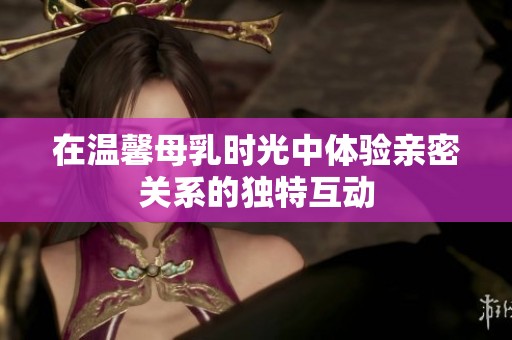 在温馨母乳时光中体验亲密关系的独特互动