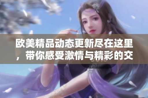 欧美精品动态更新尽在这里，带你感受激情与精彩的交融