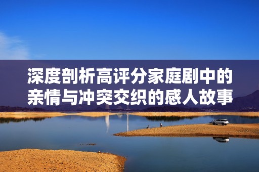深度剖析高评分家庭剧中的亲情与冲突交织的感人故事