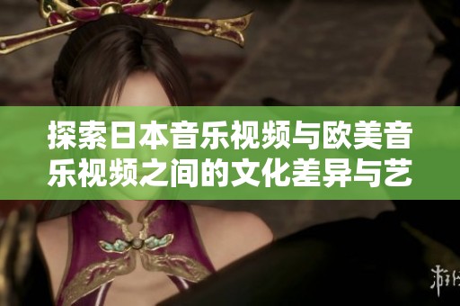 探索日本音乐视频与欧美音乐视频之间的文化差异与艺术风格对比