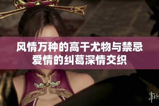 风情万种的高干尤物与禁忌爱情的纠葛深情交织