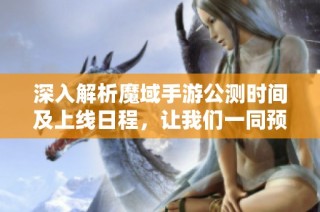 深入解析魔域手游公测时间及上线日程，让我们一同预测期待中的游戏激战时刻