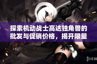 探索机动战士高达独角兽的批发与促销价格，揭开限量版模型的魅力与价值