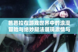 芭芭拉在游戏世界中的浪漫冒险与绝妙腿法展现激情与技巧