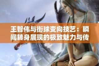 王智伟与街球变向技艺：瞬间转身展现的极致魅力与传奇故事