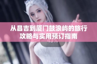 从昌吉到厦门鼓浪屿的旅行攻略与实用预订指南