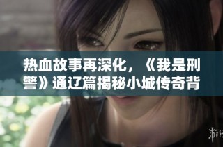 热血故事再深化，《我是刑警》通辽篇揭秘小城传奇背后的英雄与牺牲