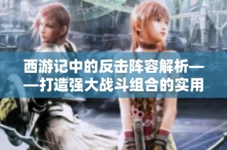 西游记中的反击阵容解析——打造强大战斗组合的实用指南
