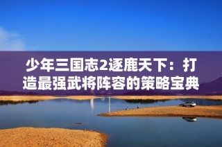 少年三国志2逐鹿天下：打造最强武将阵容的策略宝典