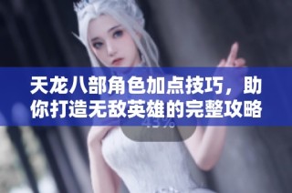 天龙八部角色加点技巧，助你打造无敌英雄的完整攻略