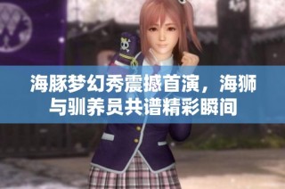 海豚梦幻秀震撼首演，海狮与驯养员共谱精彩瞬间