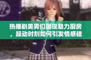 热播剧美男们展现魅力厨房，躁动时刻如何引发情感碰撞与美味交融