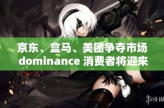 京东、盒马、美团争夺市场 dominance 消费者将迎来全新购物体验与激烈竞争
