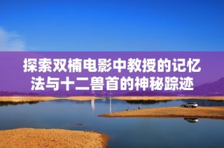 探索双楠电影中教授的记忆法与十二兽首的神秘踪迹