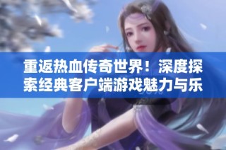 重返热血传奇世界！深度探索经典客户端游戏魅力与乐趣