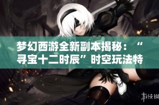 梦幻西游全新副本揭秘：“寻宝十二时辰”时空玩法特色分析